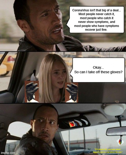 The Rock Driving Meme | CoronaVirus isn't that big of a deal...
Most people never catch it,
most people who catch it
never show symptoms, and
most people who have symptoms
recover just fine. Okay...
So can I take off these gloves? "If it doesn't fit, you must admit:
JiggyFly jest is a cut above the rest." | image tagged in memes,the rock driving,coronavirus,hand sanitizer,oj simpson,guilty | made w/ Imgflip meme maker
