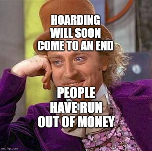 Creepy Condescending Wonka | HOARDING WILL SOON COME TO AN END; PEOPLE HAVE RUN OUT OF MONEY | image tagged in memes,creepy condescending wonka | made w/ Imgflip meme maker