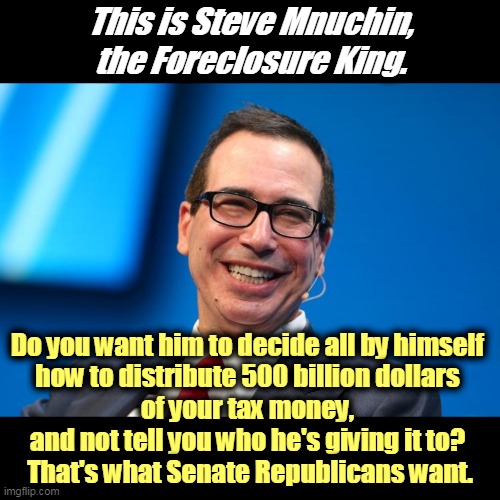 That's Billion with a B. The biggest government Waste, Fraud and Abuse in American history. | This is Steve Mnuchin, the Foreclosure King. Do you want him to decide all by himself 
how to distribute 500 billion dollars 
of your tax money, 
and not tell you who he's giving it to? 
That's what Senate Republicans want. | image tagged in trump,steve,waste,fraud,abuse | made w/ Imgflip meme maker