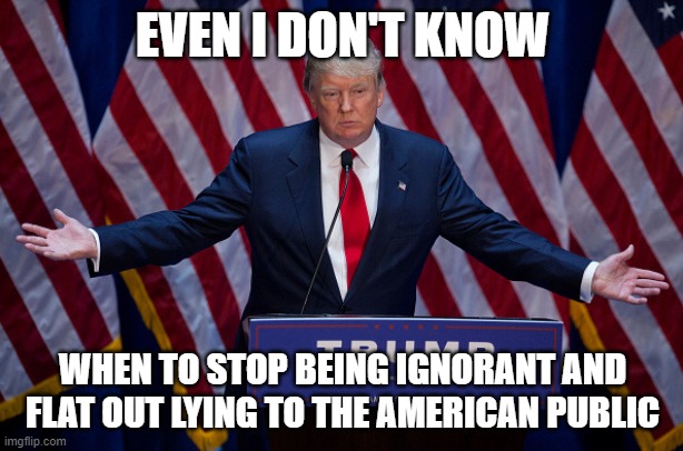 Donald Trump | EVEN I DON'T KNOW WHEN TO STOP BEING IGNORANT AND FLAT OUT LYING TO THE AMERICAN PUBLIC | image tagged in donald trump | made w/ Imgflip meme maker