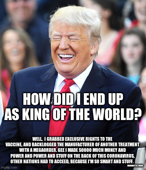 trump laughing | HOW DID I END UP AS KING OF THE WORLD? WELL,  I GRABBED EXCLUSIVE RIGHTS TO THE VACCINE, AND BACKLOGGED THE MANUFACTURER OF ANOTHER TREATMENT WITH A MEGAORDER. GEE I MADE SOOOO MUCH MONEY AND POWER AND POWER AND STUFF ON THE BACK OF THIS CORONAVIRUS, OTHER NATIONS HAD TO ACCEED, BECAUSE I'M SO SMART AND STUFF. NEKOMITTS  2020 | image tagged in trump laughing | made w/ Imgflip meme maker