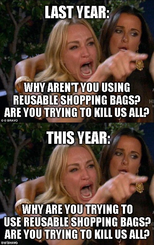 The difference a year makes | LAST YEAR:; WHY AREN'T YOU USING REUSABLE SHOPPING BAGS?
ARE YOU TRYING TO KILL US ALL? THIS YEAR:; WHY ARE YOU TRYING TO USE REUSABLE SHOPPING BAGS?
ARE YOU TRYING TO KILL US ALL? | image tagged in shopping,coronavirus | made w/ Imgflip meme maker