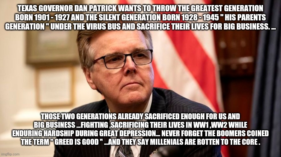 Senior death panels for big business | TEXAS GOVERNOR DAN PATRICK WANTS TO THROW THE GREATEST GENERATION BORN 1901 - 1927 AND THE SILENT GENERATION BORN 1928 - 1945 " HIS PARENTS GENERATION " UNDER THE VIRUS BUS AND SACRIFICE THEIR LIVES FOR BIG BUSINESS. ... THOSE TWO GENERATIONS ALREADY SACRIFICED ENOUGH FOR US AND BIG BUSINESS ...FIGHTING ,SACRIFICING THEIR LIVES IN WW1 ,WW2 WHILE ENDURING HARDSHIP DURING GREAT DEPRESSION... NEVER FORGET THE BOOMERS COINED THE TERM " GREED IS GOOD " ...AND THEY SAY MILLENIALS ARE ROTTEN TO THE CORE . | image tagged in trump,coronavirus,deathpanels | made w/ Imgflip meme maker