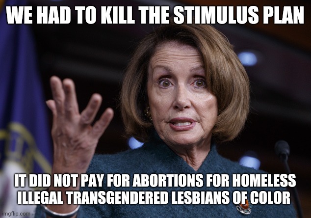 Good old Nancy Pelosi | WE HAD TO KILL THE STIMULUS PLAN; IT DID NOT PAY FOR ABORTIONS FOR HOMELESS ILLEGAL TRANSGENDERED LESBIANS OF COLOR | image tagged in good old nancy pelosi | made w/ Imgflip meme maker