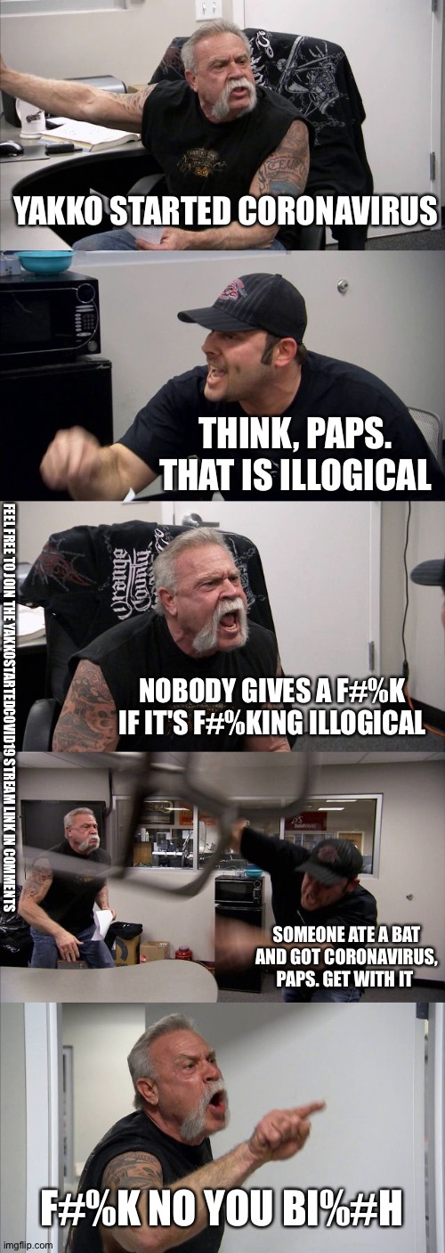 American Chopper Argument Meme | YAKKO STARTED CORONAVIRUS; THINK, PAPS. THAT IS ILLOGICAL; NOBODY GIVES A F#%K IF IT'S F#%KING ILLOGICAL; FEEL FREE TO JOIN THE YAKKOSTARTEDCOVID19 STREAM LINK IN COMMENTS; SOMEONE ATE A BAT AND GOT CORONAVIRUS, PAPS. GET WITH IT; F#%K NO YOU BI%#H | image tagged in memes,american chopper argument | made w/ Imgflip meme maker