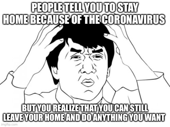 Jackie Chan WTF | PEOPLE TELL YOU TO STAY HOME BECAUSE OF THE CORONAVIRUS; BUT YOU REALIZE THAT YOU CAN STILL LEAVE YOUR HOME AND DO ANYTHING YOU WANT | image tagged in memes,jackie chan wtf | made w/ Imgflip meme maker