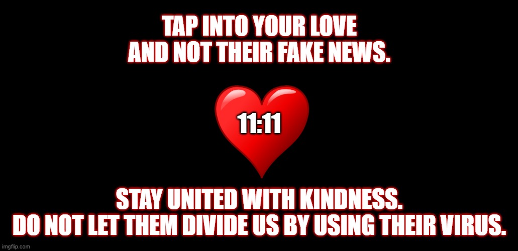Tap Into Love |  TAP INTO YOUR LOVE
AND NOT THEIR FAKE NEWS. 11:11; STAY UNITED WITH KINDNESS.
DO NOT LET THEM DIVIDE US BY USING THEIR VIRUS. | image tagged in free speech,politics,fake news,love,kindness | made w/ Imgflip meme maker