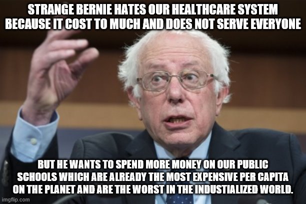 yep | STRANGE BERNIE HATES OUR HEALTHCARE SYSTEM BECAUSE IT COST TO MUCH AND DOES NOT SERVE EVERYONE; BUT HE WANTS TO SPEND MORE MONEY ON OUR PUBLIC SCHOOLS WHICH ARE ALREADY THE MOST EXPENSIVE PER CAPITA ON THE PLANET AND ARE THE WORST IN THE INDUSTIALIZED WORLD. | image tagged in bernie sanders,democrats,joe biden,socialism,2020 elections | made w/ Imgflip meme maker