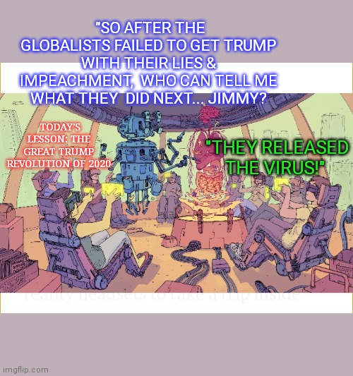 History classroom of the future | "SO AFTER THE GLOBALISTS FAILED TO GET TRUMP WITH THEIR LIES & IMPEACHMENT,  WHO CAN TELL ME WHAT THEY  DID NEXT... JIMMY? TODAY'S LESSON: THE GREAT TRUMP REVOLUTION OF 2020; "THEY RELEASED THE VIRUS!" | image tagged in history,conspiracy theories,globalism,deep state | made w/ Imgflip meme maker