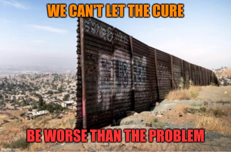 Trump wall | WE CAN'T LET THE CURE; BE WORSE THAN THE PROBLEM | image tagged in trump wall | made w/ Imgflip meme maker