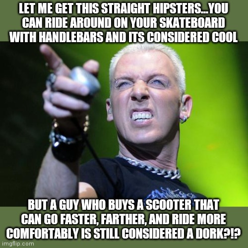 Scooters get no love! | LET ME GET THIS STRAIGHT HIPSTERS...YOU CAN RIDE AROUND ON YOUR SKATEBOARD WITH HANDLEBARS AND ITS CONSIDERED COOL; BUT A GUY WHO BUYS A SCOOTER THAT CAN GO FASTER, FARTHER, AND RIDE MORE COMFORTABLY IS STILL CONSIDERED A DORK?!? | image tagged in scooter,hipster | made w/ Imgflip meme maker