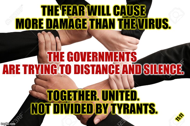 Together. United. | THE FEAR WILL CAUSE MORE DAMAGE THAN THE VIRUS. THE GOVERNMENTS 
ARE TRYING TO DISTANCE AND SILENCE. TOGETHER. UNITED. 
NOT DIVIDED BY TYRANTS. 11:11 | image tagged in free speech,united,government | made w/ Imgflip meme maker