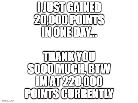 Blank White Template | THANK YOU SOOO MUCH, BTW IM AT 220,000 POINTS CURRENTLY; I JUST GAINED 20,000 POINTS IN ONE DAY... | image tagged in blank white template | made w/ Imgflip meme maker