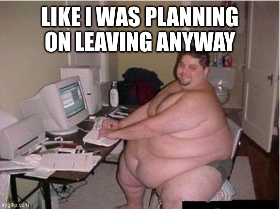 fat guy javascript | LIKE I WAS PLANNING ON LEAVING ANYWAY | image tagged in fat guy javascript | made w/ Imgflip meme maker