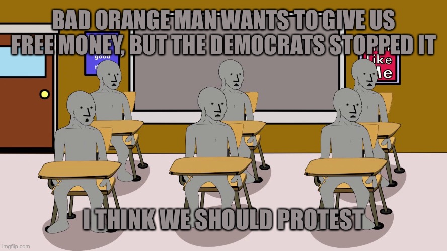 BAD ORANGE MAN WANTS TO GIVE US FREE MONEY, BUT THE DEMOCRATS STOPPED IT I THINK WE SHOULD PROTEST | image tagged in npc university | made w/ Imgflip meme maker