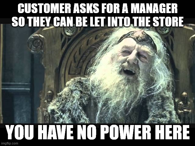 you have no power here | CUSTOMER ASKS FOR A MANAGER SO THEY CAN BE LET INTO THE STORE; YOU HAVE NO POWER HERE | image tagged in you have no power here | made w/ Imgflip meme maker