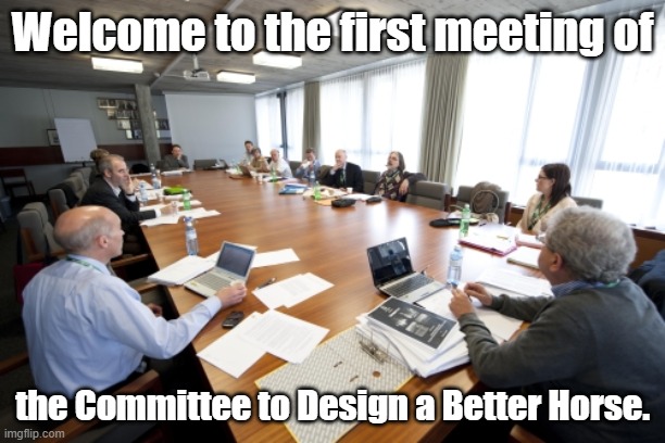 We'll end up with a camel, I'm sure. | Welcome to the first meeting of; the Committee to Design a Better Horse. | image tagged in committee,boardroom meeting suggestion,memes,office space interview,office space bill lumbergh | made w/ Imgflip meme maker