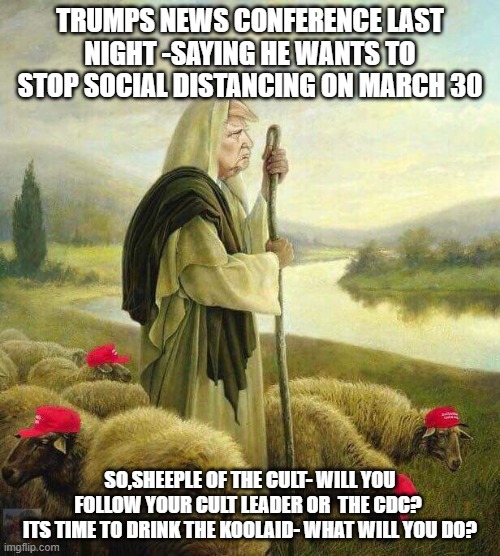 Trump's Sheep | TRUMPS NEWS CONFERENCE LAST NIGHT -SAYING HE WANTS TO STOP SOCIAL DISTANCING ON MARCH 30; SO,SHEEPLE OF THE CULT- WILL YOU FOLLOW YOUR CULT LEADER OR  THE CDC? 
ITS TIME TO DRINK THE KOOLAID- WHAT WILL YOU DO? | image tagged in trump's sheep | made w/ Imgflip meme maker