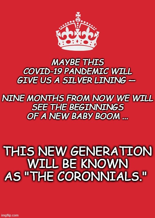 The Coronnials | MAYBE THIS COVID-19 PANDEMIC WILL GIVE US A SILVER LINING — 
 
NINE MONTHS FROM NOW WE WILL SEE THE BEGINNINGS OF A NEW BABY BOOM ... THIS NEW GENERATION WILL BE KNOWN AS "THE CORONNIALS." | image tagged in memes,keep calm and carry on red,covid-19,coronovirus,pandemic,baby boomers | made w/ Imgflip meme maker