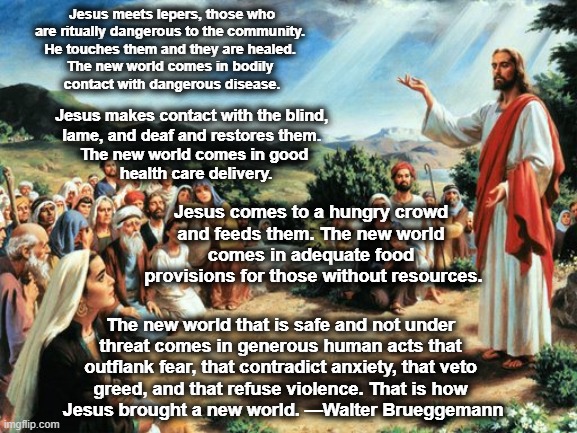 jesus said | Jesus meets lepers, those who 
are ritually dangerous to the community. 
He touches them and they are healed. 
The new world comes in bodily 
contact with dangerous disease. Jesus makes contact with the blind, 
lame, and deaf and restores them. 
The new world comes in good
 health care delivery. Jesus comes to a hungry crowd 
and feeds them. The new world 
comes in adequate food 
provisions for those without resources. The new world that is safe and not under 
threat comes in generous human acts that 
outflank fear, that contradict anxiety, that veto 
greed, and that refuse violence. That is how 
Jesus brought a new world. —Walter Brueggemann | image tagged in jesus said | made w/ Imgflip meme maker