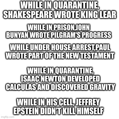 Quarantine Facts | WHILE IN QUARANTINE, SHAKESPEARE WROTE KING LEAR; WHILE IN PRISON,JOHN BUNYAN WROTE PILGRAM'S PROGRESS; WHILE UNDER HOUSE ARREST,PAUL WROTE PART OF THE NEW TESTAMENT; WHILE IN QUARANTINE, ISAAC NEWTON DEVELOPED CALCULAS AND DISCOVERED GRAVITY; WHILE IN HIS CELL, JEFFREY EPSTEIN DIDN'T KILL HIMSELF | image tagged in blank transparent square,quarantine,coronavirus,funny words,words | made w/ Imgflip meme maker