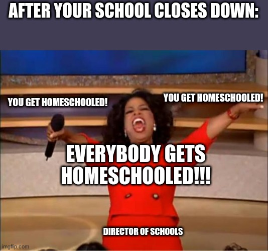 Oprah You Get A | AFTER YOUR SCHOOL CLOSES DOWN:; YOU GET HOMESCHOOLED! YOU GET HOMESCHOOLED! EVERYBODY GETS HOMESCHOOLED!!! DIRECTOR OF SCHOOLS | image tagged in memes,oprah you get a | made w/ Imgflip meme maker