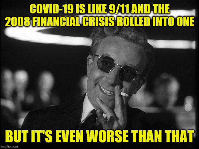 It's hitting the entire world all at once and causing a total shutdown. Thankfully we have adults in charge! /s | COVID-19 IS LIKE 9/11 AND THE 2008 FINANCIAL CRISIS ROLLED INTO ONE; BUT IT'S EVEN WORSE THAN THAT | image tagged in dr strangelove,covid-19,coronavirus,crisis,9/11,2008 | made w/ Imgflip meme maker
