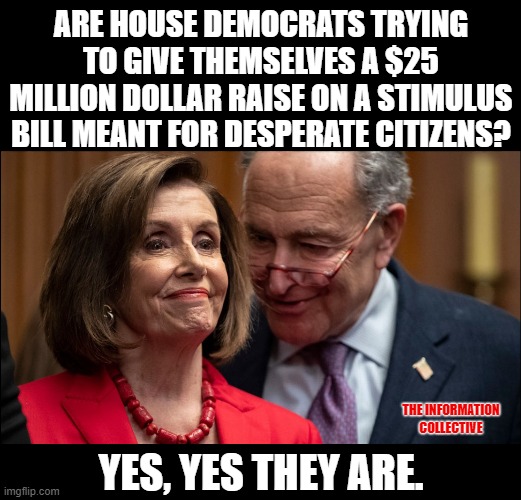 A relief stimulus package meant to give money to the people, and help them keep their jobs only support just that. | ARE HOUSE DEMOCRATS TRYING TO GIVE THEMSELVES A $25 MILLION DOLLAR RAISE ON A STIMULUS BILL MEANT FOR DESPERATE CITIZENS? THE INFORMATION COLLECTIVE; YES, YES THEY ARE. | image tagged in memes,funny,coronavirus,democrats,politics,corruption | made w/ Imgflip meme maker