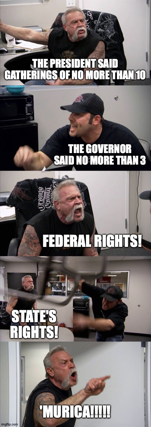 American Chopper Argument | THE PRESIDENT SAID GATHERINGS OF NO MORE THAN 10; THE GOVERNOR SAID NO MORE THAN 3; FEDERAL RIGHTS! STATE'S RIGHTS! 'MURICA!!!!! | image tagged in memes,american chopper argument | made w/ Imgflip meme maker