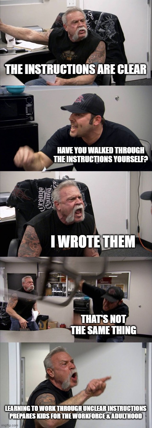 American Chopper Argument Meme | THE INSTRUCTIONS ARE CLEAR; HAVE YOU WALKED THROUGH THE INSTRUCTIONS YOURSELF? I WROTE THEM; THAT'S NOT THE SAME THING; LEARNING TO WORK THROUGH UNCLEAR INSTRUCTIONS PREPARES KIDS FOR THE WORKFORCE & ADULTHOOD | image tagged in memes,american chopper argument | made w/ Imgflip meme maker