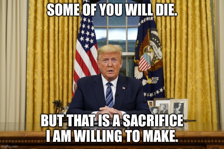 Trump | SOME OF YOU WILL DIE. BUT THAT IS A SACRIFICE I AM WILLING TO MAKE. | image tagged in trump | made w/ Imgflip meme maker