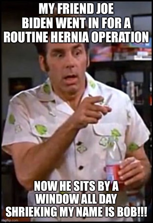 kramer blew my mind | MY FRIEND JOE BIDEN WENT IN FOR A ROUTINE HERNIA OPERATION; NOW HE SITS BY A WINDOW ALL DAY SHRIEKING MY NAME IS BOB!!! | image tagged in kramer blew my mind | made w/ Imgflip meme maker
