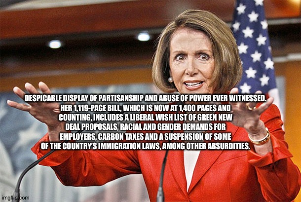 Nancy Pelosi is crazy | DESPICABLE DISPLAY OF PARTISANSHIP AND ABUSE OF POWER EVER WITNESSED.

HER 1,119-PAGE BILL, WHICH IS NOW AT 1,400 PAGES AND COUNTING, INCLUDES A LIBERAL WISH LIST OF GREEN NEW DEAL PROPOSALS, RACIAL AND GENDER DEMANDS FOR EMPLOYERS, CARBON TAXES AND A SUSPENSION OF SOME OF THE COUNTRY’S IMMIGRATION LAWS, AMONG OTHER ABSURDITIES. | image tagged in nancy pelosi is crazy | made w/ Imgflip meme maker