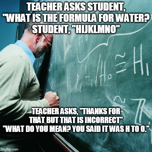 Frustrated Teacher | TEACHER ASKS STUDENT, "WHAT IS THE FORMULA FOR WATER?
STUDENT, "HIJKLMNO"; TEACHER ASKS, "THANKS FOR THAT BUT THAT IS INCORRECT"
"WHAT DO YOU MEAN? YOU SAID IT WAS H TO O." | image tagged in frustrated teacher | made w/ Imgflip meme maker