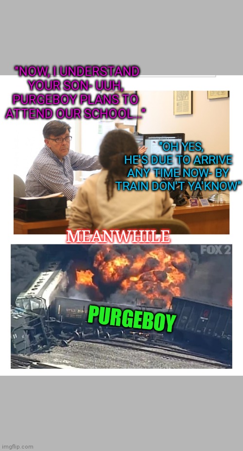 Here's Purgeboy | "NOW, I UNDERSTAND YOUR SON- UUH, PURGEBOY PLANS TO ATTEND OUR SCHOOL..."; "OH YES, HE'S DUE TO ARRIVE ANY TIME NOW- BY TRAIN DON'T YA'KNOW"; MEANWHILE; PURGEBOY | image tagged in i too like to live dangerously,talk to the hand,triumph the insult comic dog,the search continues | made w/ Imgflip meme maker