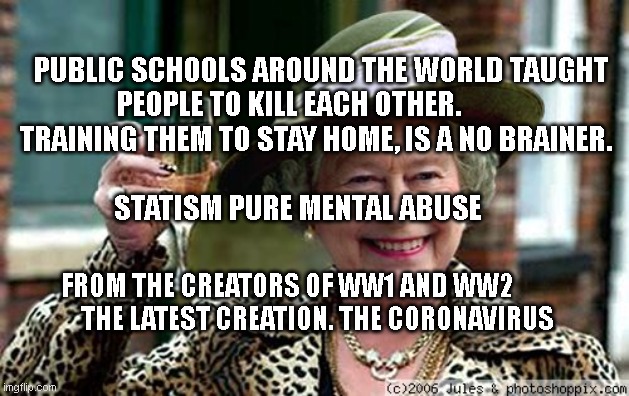 Queen Elizabeth | PUBLIC SCHOOLS AROUND THE WORLD TAUGHT PEOPLE TO KILL EACH OTHER.            TRAINING THEM TO STAY HOME, IS A NO BRAINER.                                                             
  STATISM PURE MENTAL ABUSE; FROM THE CREATORS OF WW1 AND WW2                THE LATEST CREATION. THE CORONAVIRUS | image tagged in queen elizabeth | made w/ Imgflip meme maker