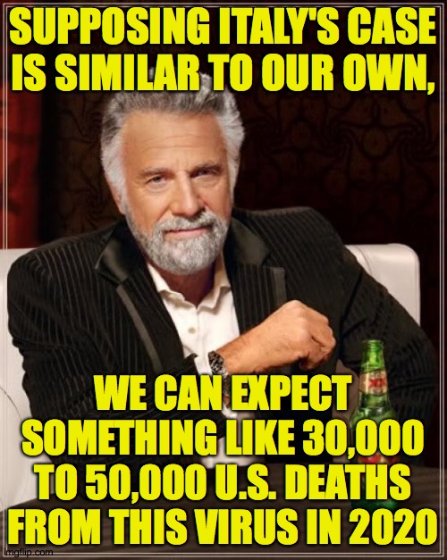 The Most Interesting Man In The World Meme | SUPPOSING ITALY'S CASE
IS SIMILAR TO OUR OWN, WE CAN EXPECT SOMETHING LIKE 30,000 TO 50,000 U.S. DEATHS FROM THIS VIRUS IN 2020 | image tagged in memes,the most interesting man in the world | made w/ Imgflip meme maker