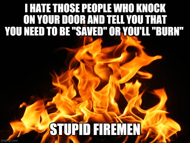 And that I need this "water" | I HATE THOSE PEOPLE WHO KNOCK ON YOUR DOOR AND TELL YOU THAT YOU NEED TO BE "SAVED" OR YOU'LL "BURN"; STUPID FIREMEN | image tagged in flames,fire,hell,memes,funny,funny memes | made w/ Imgflip meme maker