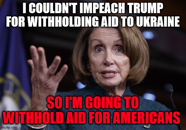 Good old Nancy Pelosi | I COULDN'T IMPEACH TRUMP FOR WITHHOLDING AID TO UKRAINE; SO I'M GOING TO WITHHOLD AID FOR AMERICANS | image tagged in good old nancy pelosi | made w/ Imgflip meme maker