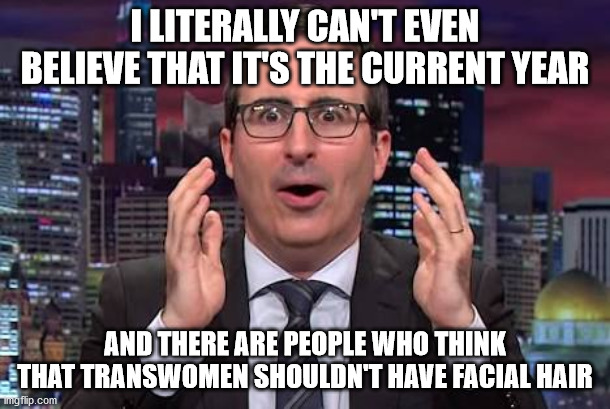 John oliver | I LITERALLY CAN'T EVEN BELIEVE THAT IT'S THE CURRENT YEAR; AND THERE ARE PEOPLE WHO THINK THAT TRANSWOMEN SHOULDN'T HAVE FACIAL HAIR | image tagged in john oliver,transgender,facial hair | made w/ Imgflip meme maker
