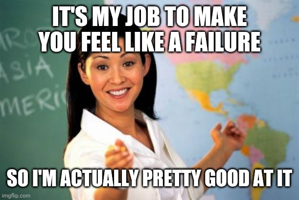 Unhelpful High School Teacher Meme | IT'S MY JOB TO MAKE YOU FEEL LIKE A FAILURE SO I'M ACTUALLY PRETTY GOOD AT IT | image tagged in memes,unhelpful high school teacher | made w/ Imgflip meme maker