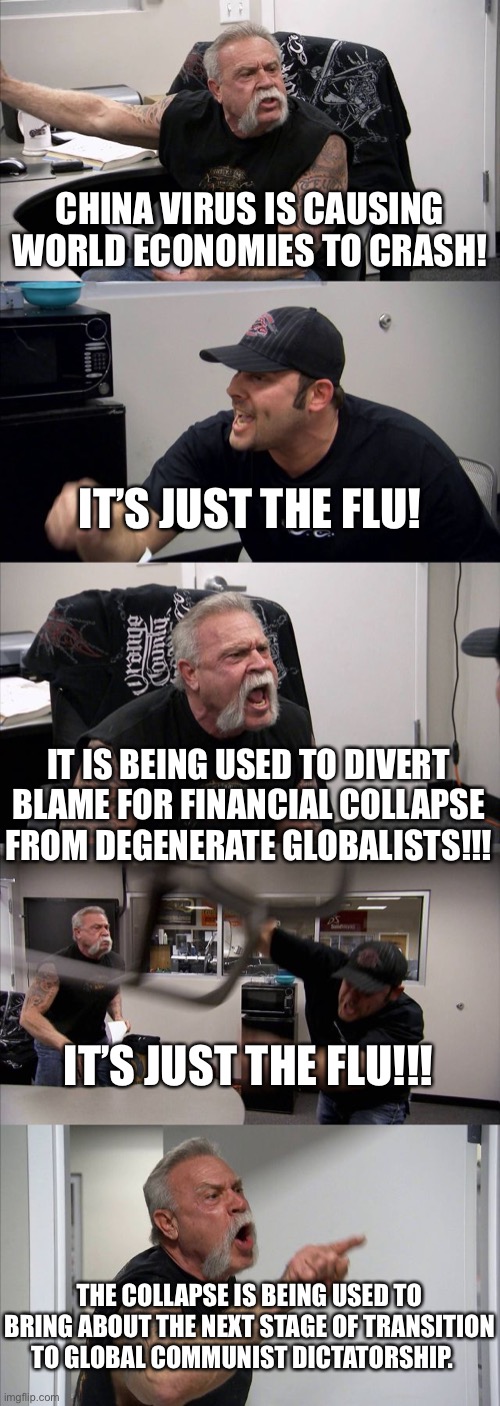 American Chopper Argument | CHINA VIRUS IS CAUSING WORLD ECONOMIES TO CRASH! IT’S JUST THE FLU! IT IS BEING USED TO DIVERT BLAME FOR FINANCIAL COLLAPSE FROM DEGENERATE GLOBALISTS!!! IT’S JUST THE FLU!!! THE COLLAPSE IS BEING USED TO BRING ABOUT THE NEXT STAGE OF TRANSITION TO GLOBAL COMMUNIST DICTATORSHIP. | image tagged in memes,american chopper argument | made w/ Imgflip meme maker