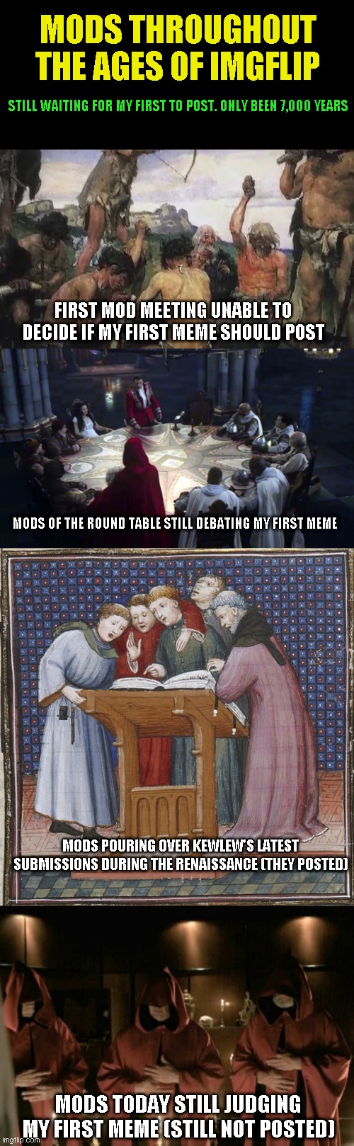 In their defense it was just a fart in school joke | MODS THROUGHOUT THE AGES OF IMGFLIP; STILL WAITING FOR MY FIRST TO POST. ONLY BEEN 7,000 YEARS; FIRST MOD MEETING UNABLE TO DECIDE IF MY FIRST MEME SHOULD POST; MODS OF THE ROUND TABLE STILL DEBATING MY FIRST MEME; MODS POURING OVER KEWLEW'S LATEST SUBMISSIONS DURING THE RENAISSANCE (THEY POSTED); MODS TODAY STILL JUDGING MY FIRST MEME (STILL NOT POSTED) | image tagged in just a joke | made w/ Imgflip meme maker