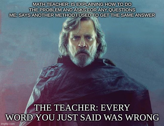 Everything you said is wrong | MATH TEACHER: IS EXPLAINING HOW TO DO THE PROBLEM AND ASKS FOR ANY QUESTIONS
ME: SAYS ANOTHER METHOD I USED TO GET THE SAME ANSWER; THE TEACHER: EVERY WORD YOU JUST SAID WAS WRONG | image tagged in everything you said is wrong | made w/ Imgflip meme maker