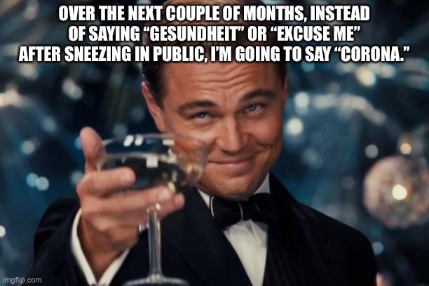 Just for the look on their face. | OVER THE NEXT COUPLE OF MONTHS, INSTEAD OF SAYING “GESUNDHEIT” OR “EXCUSE ME” AFTER SNEEZING IN PUBLIC, I’M GOING TO SAY “CORONA.” | image tagged in memes,leonardo dicaprio cheers,funny,sarcasm,sense of humor,coronavirus | made w/ Imgflip meme maker