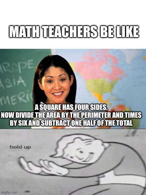 Brain does not compute | MATH TEACHERS BE LIKE; A SQUARE HAS FOUR SIDES.
NOW DIVIDE THE AREA BY THE PERIMETER AND TIMES BY SIX AND SUBTRACT ONE HALF OF THE TOTAL | image tagged in memes,unhelpful high school teacher,math,fallout hold up,fallout 76,teachers | made w/ Imgflip meme maker
