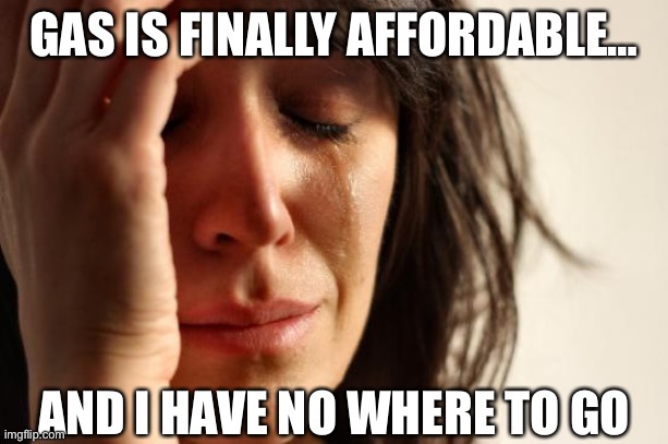 First World Problems | GAS IS FINALLY AFFORDABLE…; AND I HAVE NO WHERE TO GO | image tagged in memes,first world problems | made w/ Imgflip meme maker