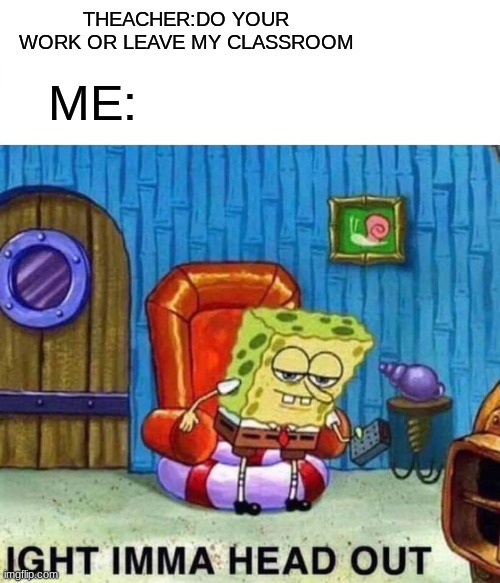 Spongebob Ight Imma Head Out | THEACHER:DO YOUR WORK OR LEAVE MY CLASSROOM; ME: | image tagged in memes,spongebob ight imma head out | made w/ Imgflip meme maker