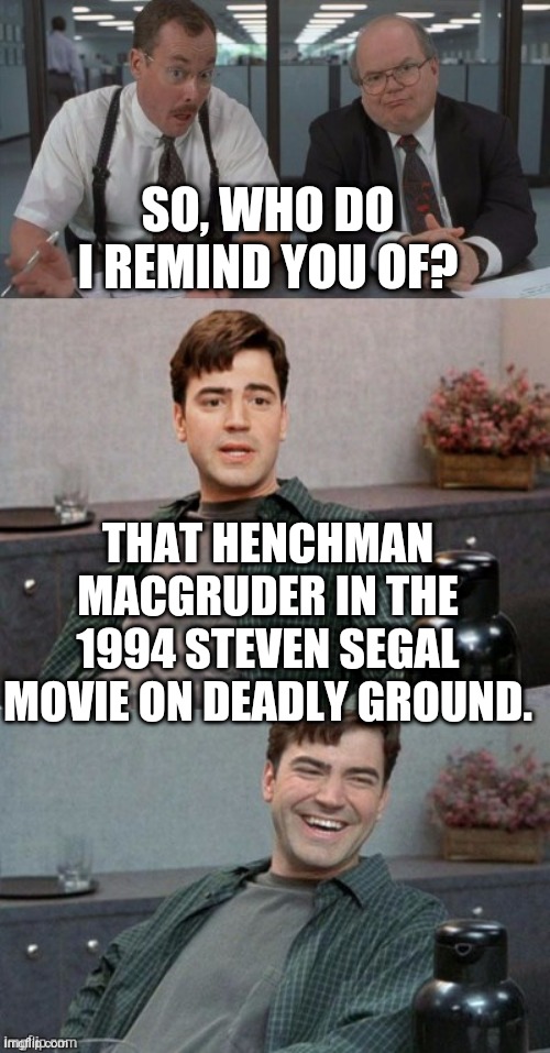 Office space interview | SO, WHO DO I REMIND YOU OF? THAT HENCHMAN MACGRUDER IN THE 1994 STEVEN SEGAL MOVIE ON DEADLY GROUND. | image tagged in office space interview | made w/ Imgflip meme maker