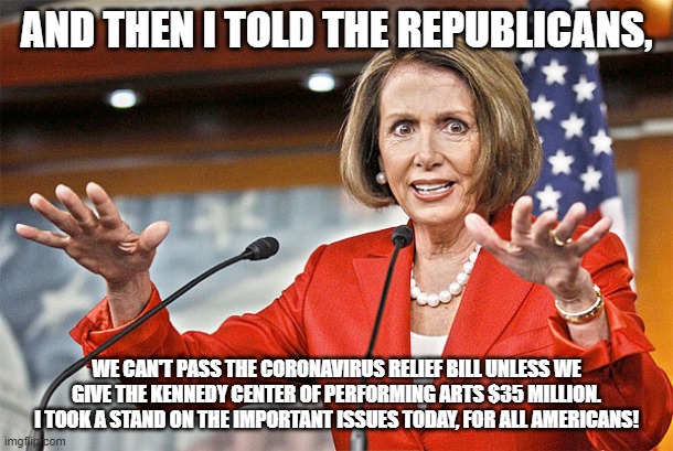 Democrats Idea of Leadership | AND THEN I TOLD THE REPUBLICANS, WE CAN'T PASS THE CORONAVIRUS RELIEF BILL UNLESS WE GIVE THE KENNEDY CENTER OF PERFORMING ARTS $35 MILLION. I TOOK A STAND ON THE IMPORTANT ISSUES TODAY, FOR ALL AMERICANS! | image tagged in nancy pelosi is crazy,coronavirus,politics,crazy | made w/ Imgflip meme maker